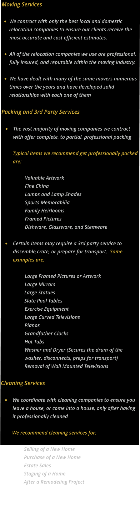 Moving Services  •	We contract with only the best local and domestic relocation companies to ensure our clients receive the most accurate and cost efficient estimates.  •	All of the relocation companies we use are professional, fully insured, and reputable within the moving industry. •	We have dealt with many of the same movers numerous times over the years and have developed solid relationships with each one of them    Packing and 3rd Party Services  •	The vast majority of moving companies we contract with offer complete, to partial, professional packingTypical items we recommend get professionally packed are: Valuable ArtworkFine ChinaLamps and Lamp ShadesSports MemorabiliaFamily HeirloomsFramed PicturesDishware, Glassware, and Stemware •	Certain Items may require a 3rd party service to dissemble,crate, or prepare for transport.  Some examples are:  Large Framed Pictures or ArtworkLarge MirrorsLarge StatuesSlate Pool TablesExercise EquipmentLarge Curved TelevisionsPianosGrandfather ClocksHot TubsWasher and Dryer (Secures the drum of the washer, disconnects, preps for transport)Removal of Wall Mounted Televisions Cleaning Services  •	We coordinate with cleaning companies to ensure you leave a house, or come into a house, only after having it professionally cleanedWe recommend cleaning services for: Selling of a New Home Purchase of a New Home Estate Sales Staging of a Home After a Remodeling Project  