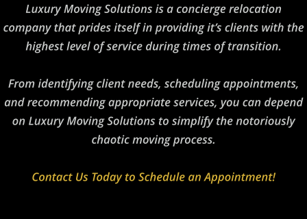 Luxury Moving Solutions is a concierge relocation company that prides itself in providing it’s clients with the highest level of service during times of transition.   From identifying client needs, scheduling appointments, and recommending appropriate services, you can depend on Luxury Moving Solutions to simplify the notoriously chaotic moving process.   Contact Us Today to Schedule an Appointment!