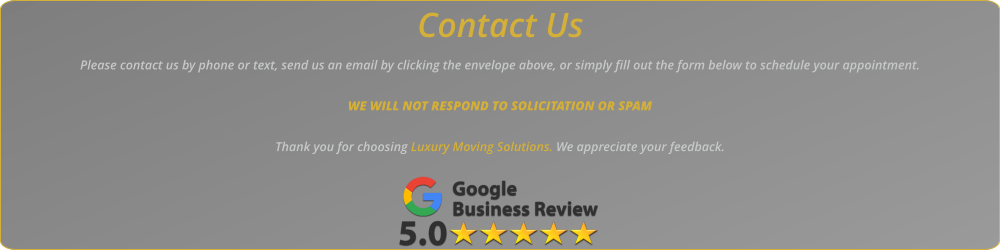 Contact Us Please contact us by phone or text, send us an email by clicking the envelope above, or simply fill out the form below to schedule your appointment.   WE WILL NOT RESPOND TO SOLICITATION OR SPAM  Thank you for choosing Luxury Moving Solutions. We appreciate your feedback.